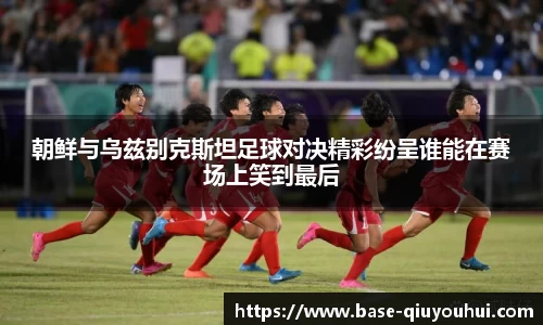 朝鲜与乌兹别克斯坦足球对决精彩纷呈谁能在赛场上笑到最后